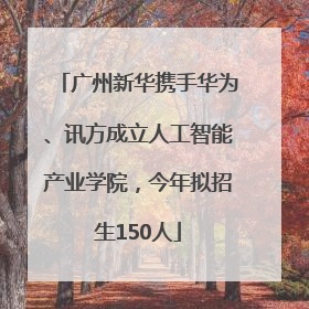 广州新华携手华为、讯方成立人工智能产业学院，今年拟招生150人